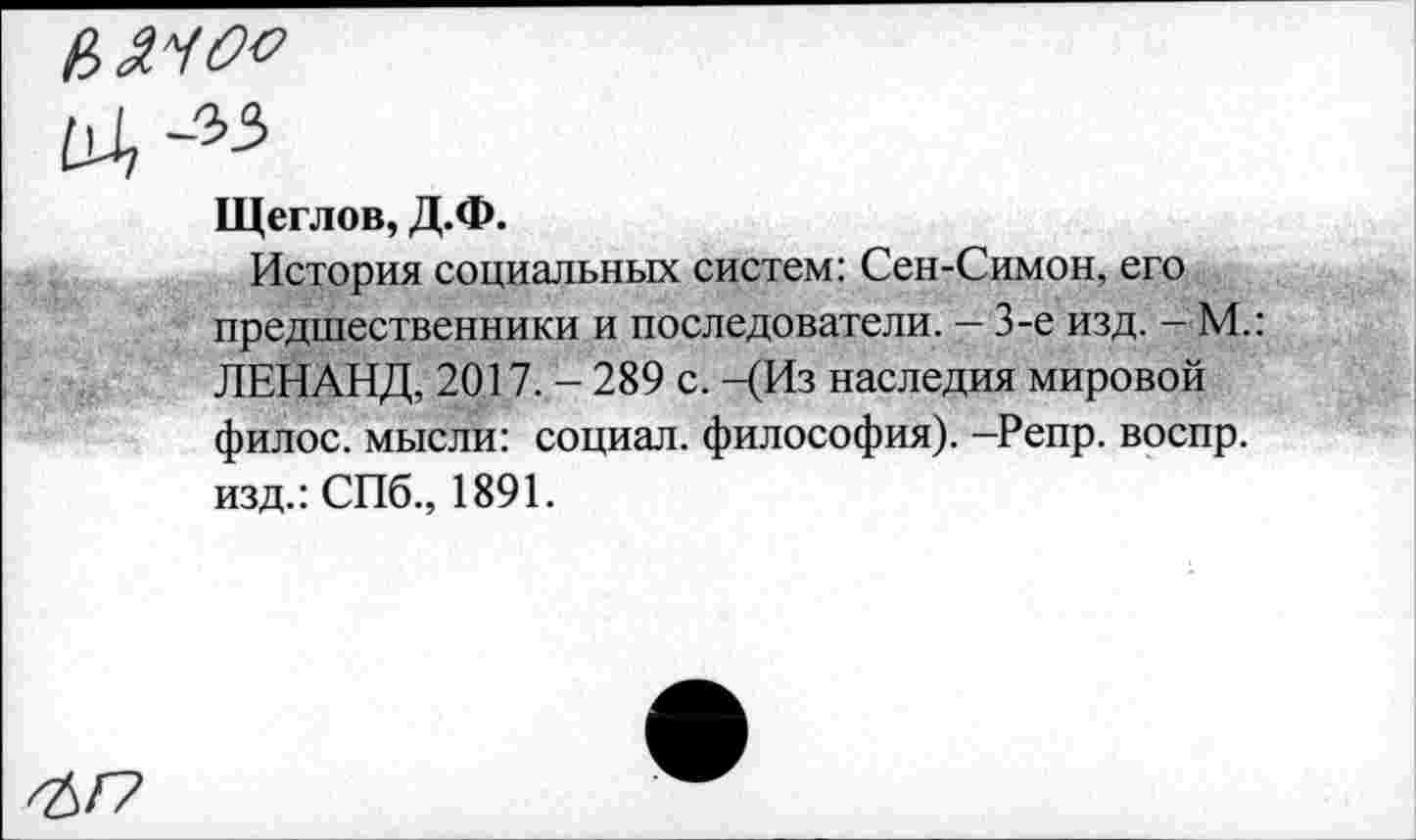 ﻿Щеглов, Д.Ф.
История социальных систем: Сен-Симон, его предшественники и последователи. — 3-е изд. - М.: ЛЕНАНД, 2017. - 289 с. -(Из наследия мировой филос. мысли: социал, философия). -Репр. воспр. изд.: СПб., 1891.